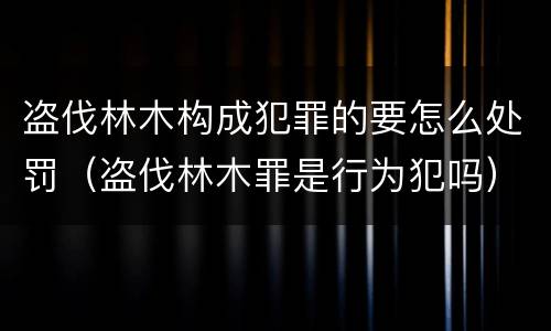 盗伐林木构成犯罪的要怎么处罚（盗伐林木罪是行为犯吗）