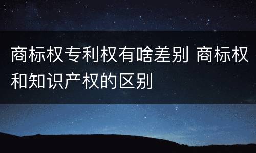 商标权专利权有啥差别 商标权和知识产权的区别