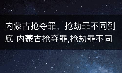 内蒙古抢夺罪、抢劫罪不同到底 内蒙古抢夺罪,抢劫罪不同到底怎么判