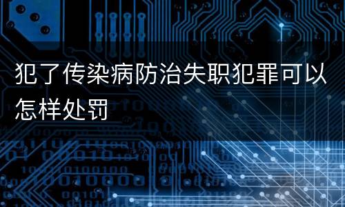 犯了传染病防治失职犯罪可以怎样处罚