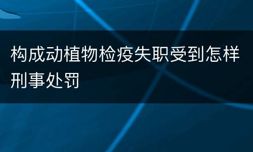 构成动植物检疫失职受到怎样刑事处罚
