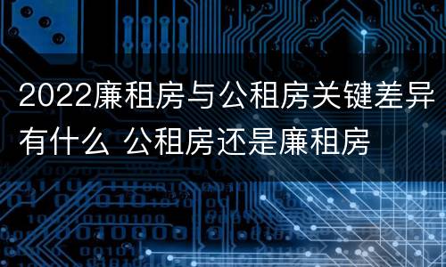 2022廉租房与公租房关键差异有什么 公租房还是廉租房
