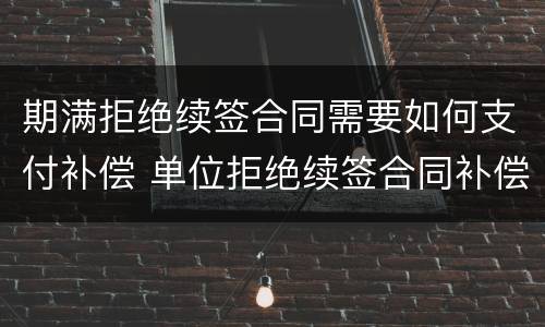 期满拒绝续签合同需要如何支付补偿 单位拒绝续签合同补偿金怎么赔