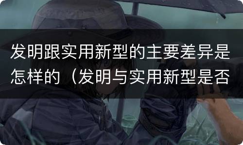 发明跟实用新型的主要差异是怎样的（发明与实用新型是否具有实用性）