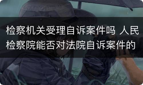 检察机关受理自诉案件吗 人民检察院能否对法院自诉案件的立案进行监督