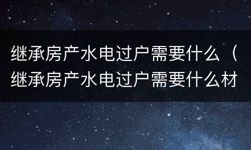 继承房产水电过户需要什么（继承房产水电过户需要什么材料）