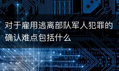 对于雇用逃离部队军人犯罪的确认难点包括什么