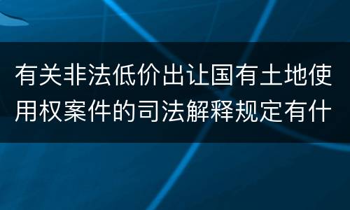 有关非法低价出让国有土地使用权案件的司法解释规定有什么主要内容