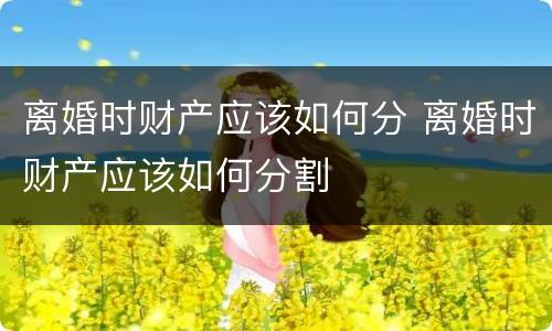 离婚时财产应该如何分 离婚时财产应该如何分割