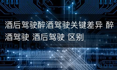 酒后驾驶醉酒驾驶关键差异 醉酒驾驶 酒后驾驶 区别
