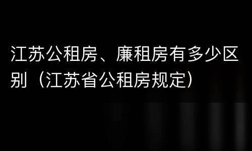 江苏公租房、廉租房有多少区别（江苏省公租房规定）