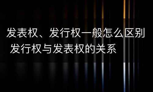发表权、发行权一般怎么区别 发行权与发表权的关系