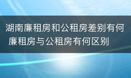 湖南廉租房和公租房差别有何 廉租房与公租房有何区别