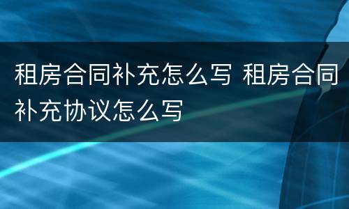 租房合同补充怎么写 租房合同补充协议怎么写