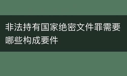 非法持有国家绝密文件罪需要哪些构成要件
