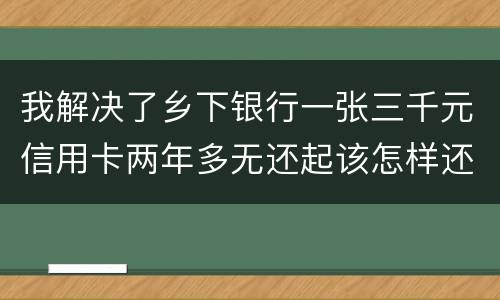 我解决了乡下银行一张三千元信用卡两年多无还起该怎样还钱