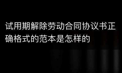 试用期解除劳动合同协议书正确格式的范本是怎样的