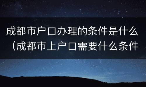 成都市户口办理的条件是什么（成都市上户口需要什么条件）