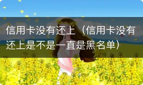 信用卡没有还上（信用卡没有还上是不是一直是黑名单）