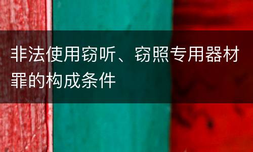 非法使用窃听、窃照专用器材罪的构成条件