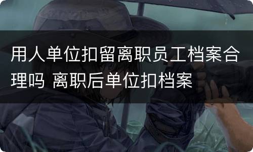 用人单位扣留离职员工档案合理吗 离职后单位扣档案