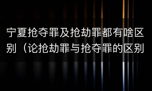 宁夏抢夺罪及抢劫罪都有啥区别（论抢劫罪与抢夺罪的区别）