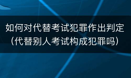 如何对代替考试犯罪作出判定（代替别人考试构成犯罪吗）