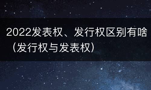 2022发表权、发行权区别有啥（发行权与发表权）
