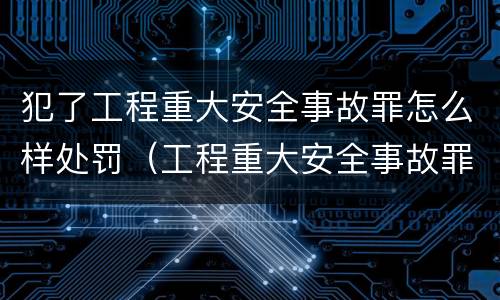 犯了工程重大安全事故罪怎么样处罚（工程重大安全事故罪处罚是什么）