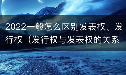 2022一般怎么区别发表权、发行权（发行权与发表权的关系）