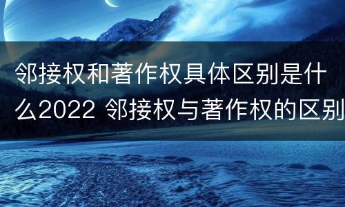 邻接权和著作权具体区别是什么2022 邻接权与著作权的区别是什么