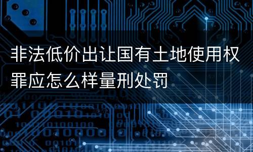 非法低价出让国有土地使用权罪应怎么样量刑处罚