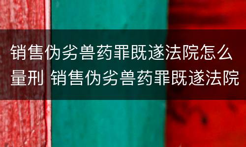 销售伪劣兽药罪既遂法院怎么量刑 销售伪劣兽药罪既遂法院怎么量刑的