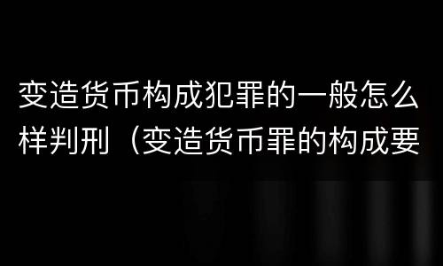 变造货币构成犯罪的一般怎么样判刑（变造货币罪的构成要件）