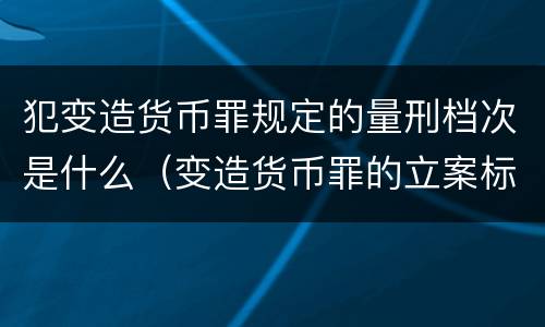 犯变造货币罪规定的量刑档次是什么（变造货币罪的立案标准）