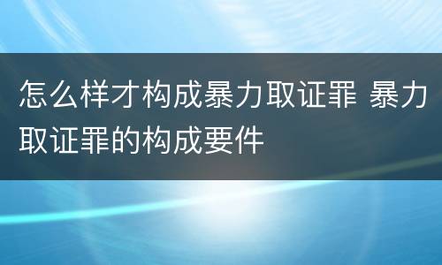 怎么样才构成暴力取证罪 暴力取证罪的构成要件