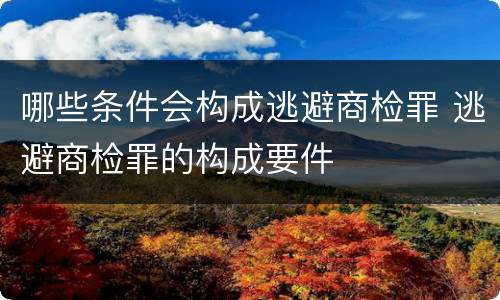 哪些条件会构成逃避商检罪 逃避商检罪的构成要件