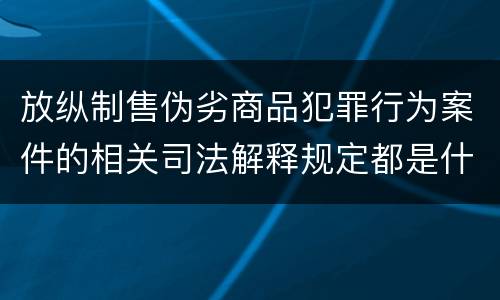 放纵制售伪劣商品犯罪行为案件的相关司法解释规定都是什么