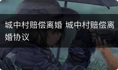 城中村赔偿离婚 城中村赔偿离婚协议