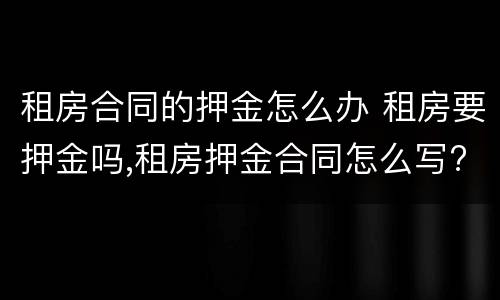 租房合同的押金怎么办 租房要押金吗,租房押金合同怎么写?