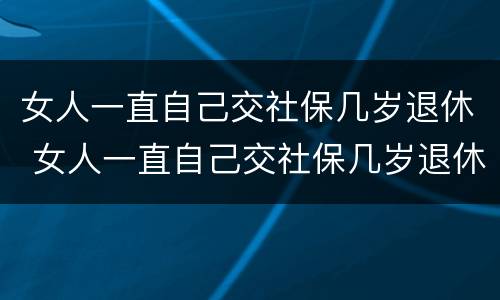 女人一直自己交社保几岁退休 女人一直自己交社保几岁退休了