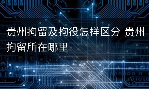 贵州拘留及拘役怎样区分 贵州拘留所在哪里