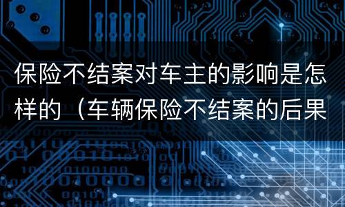 保险不结案对车主的影响是怎样的（车辆保险不结案的后果）