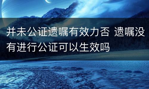 并未公证遗嘱有效力否 遗嘱没有进行公证可以生效吗