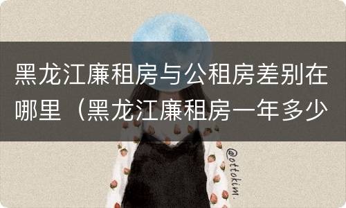 黑龙江廉租房与公租房差别在哪里（黑龙江廉租房一年多少钱）