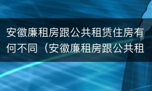 安徽廉租房跟公共租赁住房有何不同（安徽廉租房跟公共租赁住房有何不同呢）