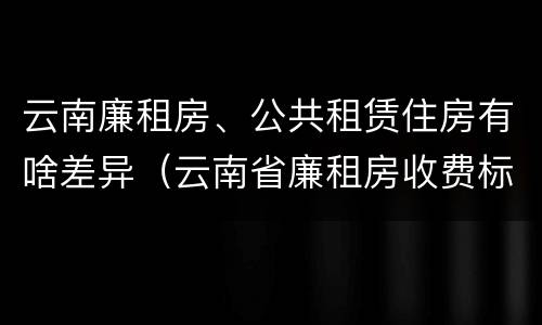 云南廉租房、公共租赁住房有啥差异（云南省廉租房收费标准）
