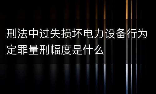 刑法中过失损坏电力设备行为定罪量刑幅度是什么