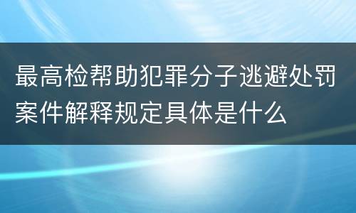 最高检帮助犯罪分子逃避处罚案件解释规定具体是什么