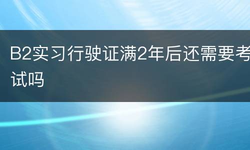 B2实习行驶证满2年后还需要考试吗